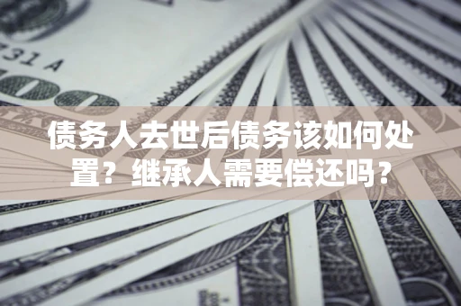 武汉债务人去世后债务该如何处置？继承人需要偿还吗？