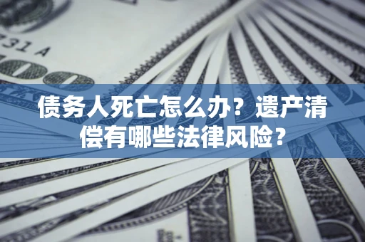 武汉债务人死亡怎么办？遗产清偿有哪些法律风险？