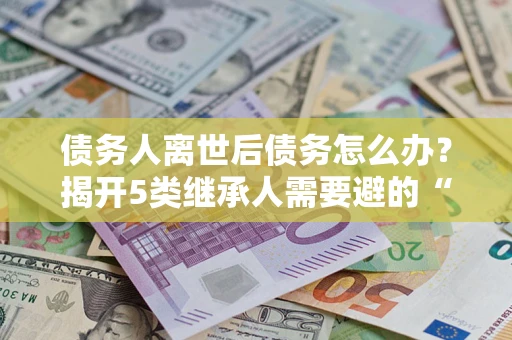 武汉债务人离世后债务怎么办？揭开5类继承人需要避的“坑”