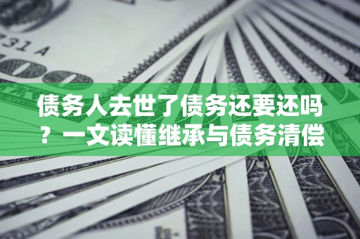 武汉债务人去世了债务还要还吗？一文读懂继承与债务清偿