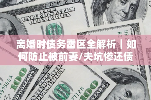 武汉离婚时债务雷区全解析｜如何防止被前妻/夫坑惨还债？