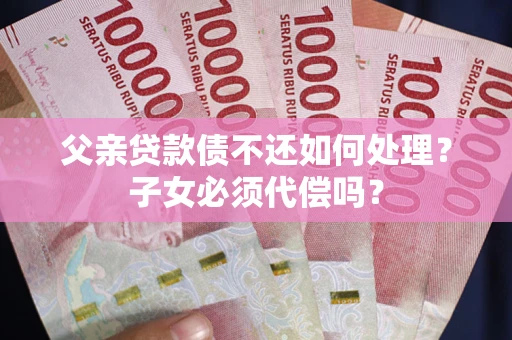 武汉父亲贷款债不还如何处理？子女必须代偿吗？