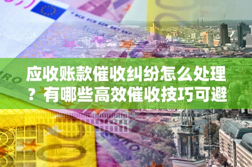 武汉应收账款催收纠纷怎么处理？有哪些高效催收技巧可避免坏账？